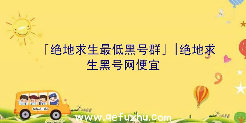 「绝地求生最低黑号群」|绝地求生黑号网便宜